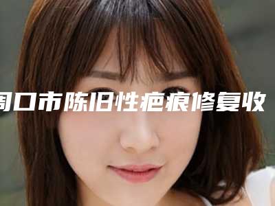 周口市陈旧性疤痕修复收费明细公开_均价一览-周口市陈旧性疤痕修复手术费用如何