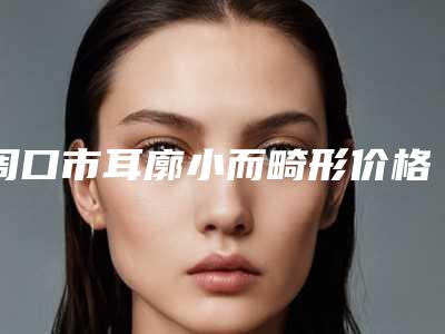 周口市耳廓小而畸形价格表(费用)近期强势曝光一览(近6个月均价为:56819元)