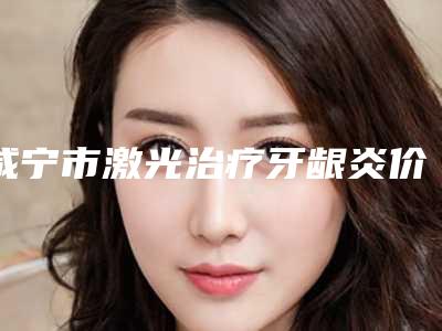 咸宁市激光治疗牙龈炎价格(价目)表新鲜大出炉啦-咸宁市激光治疗牙龈炎价格
