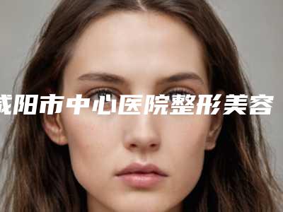 咸阳市中心医院整形美容科,陕西中医药大学附属医院整形科你更中意哪一家