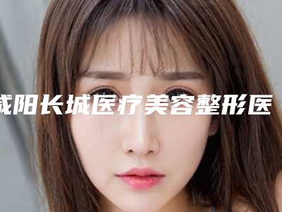 咸阳长城医疗美容整形医院价目表最近曝出-姚大夫院长医生介绍