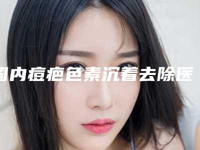 国内痘疤色素沉着去除医院排名:痘疤色素沉着去除医院top50实力突出