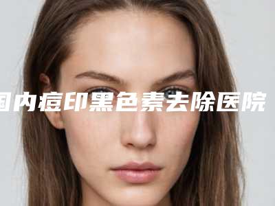 国内痘印黑色素去除医院排行榜:痘印黑色素去除医院top50可靠名单发布