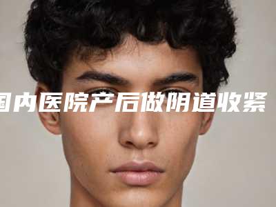 国内医院产后做阴道收紧：产后做阴道收紧医院前50强优先对外公示