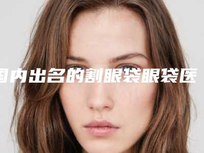 国内出名的割眼袋眼袋医生：割眼袋眼袋医生前50强哪几所