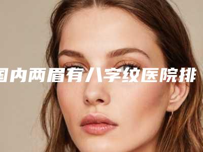 国内两眉有八字纹医院排行榜:两眉有八字纹医院top50名单花落谁家