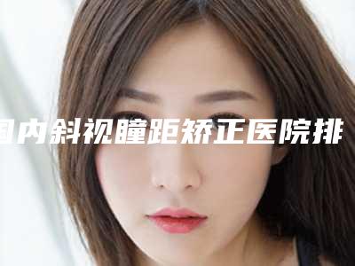 国内斜视瞳距矫正医院排行榜：斜视瞳距矫正医院top50榜单刷新