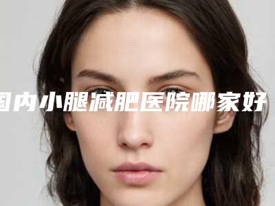 国内小腿减肥医院哪家好:小腿减肥医院前50强强榜哪几个效果强
