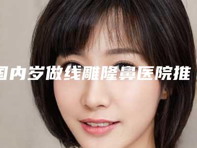 国内岁做线雕隆鼻医院推荐:岁做线雕隆鼻医院前50强实力不凡