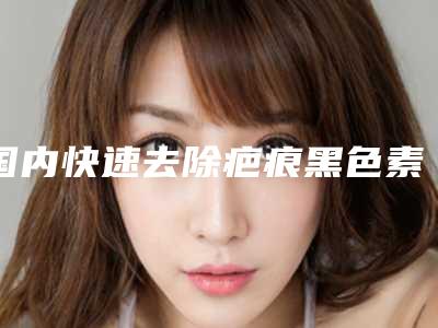 国内快速去除疤痕黑色素医院哪家好:快速去除疤痕黑色素医院前50名实力大比拼