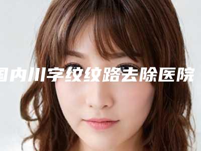 国内川字纹纹路去除医院推荐:川字纹纹路去除医院top50口碑炸裂