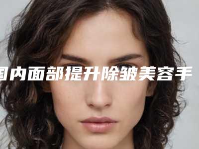 国内面部提升除皱美容手术医院哪家好:面部提升除皱美容手术医院前50位为您介绍