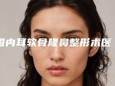 国内耳软骨隆鼻整形术医院哪家好:耳软骨隆鼻整形术医院50强权威汇总