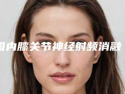 国内膝关节神经射频消融术医院推荐：膝关节神经射频消融术医院前50佳惊喜亮相