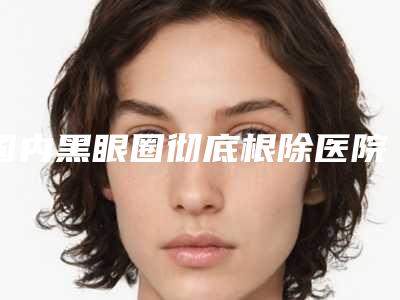 国内黑眼圈彻底根除医院哪家强：黑眼圈彻底根除医院前50强一览名单更新