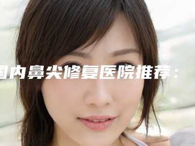 国内鼻尖修复医院推荐：鼻尖修复医院前50走访