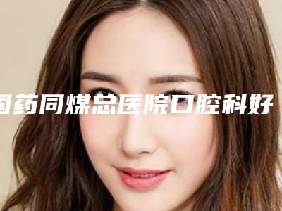 国药同煤总医院口腔科好吗-价目表2025年出炉
