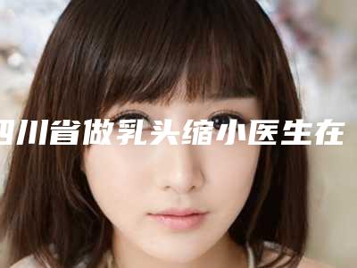 四川省做乳头缩小医生在榜清单都有哪个-王珍祥医生网友点赞到手软