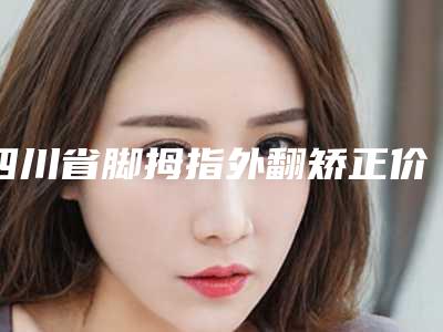 四川省脚拇指外翻矫正价格(价目)表热门完整出炉(脚拇指外翻矫正均价为：22453元)