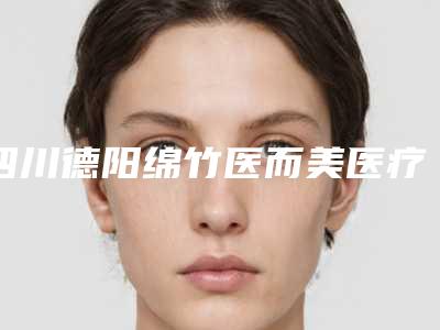 四川德阳绵竹医而美医疗整形医院价格(价目)表2025正规发布附祛痘痘痘案例