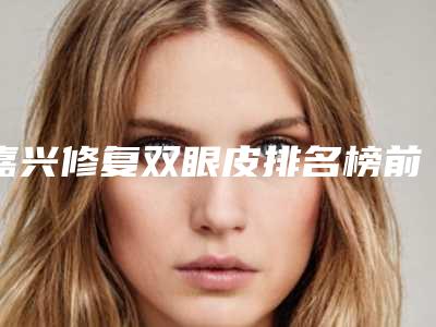 嘉兴修复双眼皮排名榜前五权威点评-嘉兴修复双眼皮整形医院