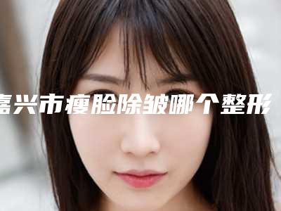 嘉兴市瘦脸除皱哪个整形医院比较好(嘉兴市曙光中西医结合门诊部口碑实力双靠谱)