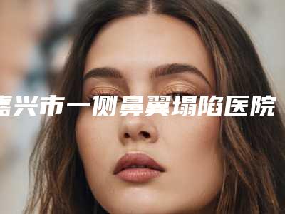 嘉兴市一侧鼻翼塌陷医院前五名不分伯仲（喜善门诊部更有名气）