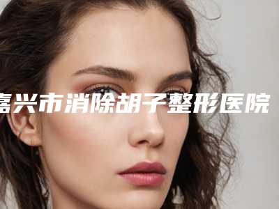 嘉兴市消除胡子整形医院排名前十强榜有哪些权威医院(嘉兴兮颜棠医疗美容人气高)