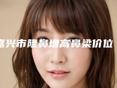 嘉兴市隆鼻增高鼻梁价位表详细曝光-嘉兴艺星医疗美容医院大概费用大致是多少
