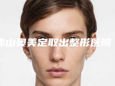 佛山奥美定取出整形医院哪家最出名？