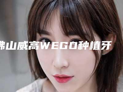 佛山威高WEGO种植牙手术价格贵不贵呀