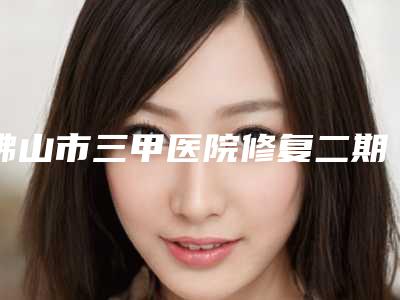 佛山市三甲医院修复二期唇腭裂哪个医院好(佛山市第二人民医院这份名单看了不亏)