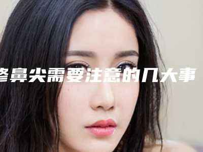 修鼻尖需要注意的几大事项(鼻头修复注意事项)