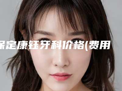 保定康钰牙科价格(费用)清单整容发布-附牙齿美容改色案例