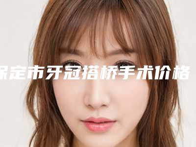 保定市牙冠搭桥手术价格(价目)反馈-保定市牙冠搭桥手术价格