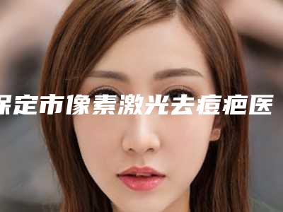 保定市像素激光去痘疤医生上榜清单前十佳决出-保定市像素激光去痘疤整形医生