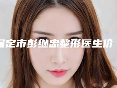 保定市彭继忠整形医生价格表人气排行榜展示