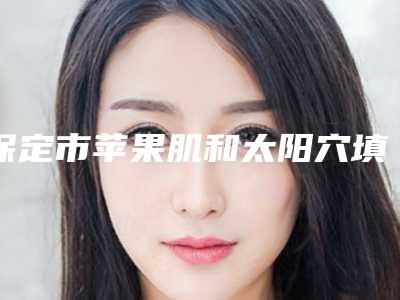 保定市苹果肌和太阳穴填充医生排名榜前十位深度评判-保定市苹果肌和太阳穴填充整形医生