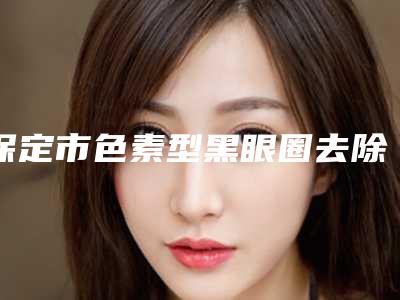 保定市色素型黑眼圈去除收费明细2025优惠详情一览(近6个月均价为:1435元)