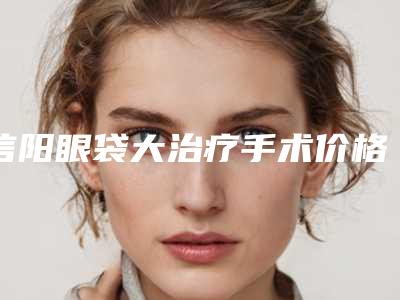 信阳眼袋大治疗手术价格由哪些因素决定