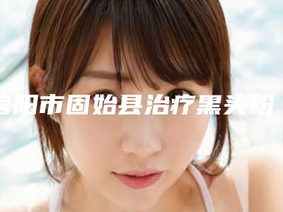 信阳市固始县治疗黑头粉刺大概需要费用是多少钱啊即刻了解