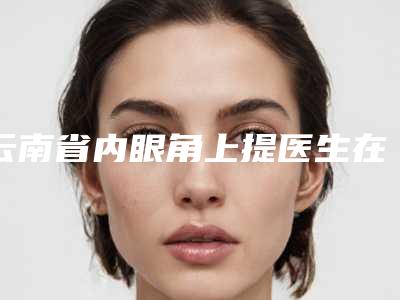 云南省内眼角上提医生在榜清单top10强可靠榜单公布-云南省乔彤整形医生