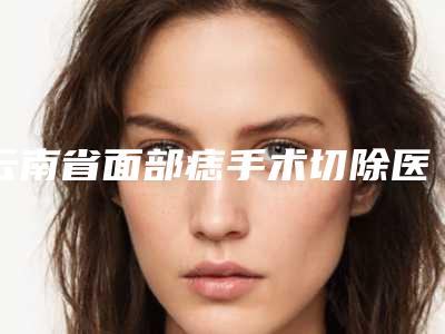 云南省面部痣手术切除医生排名前十名名单爆料-陈国栋医生入围是名医大咖