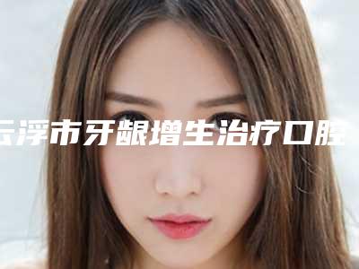云浮市牙龈增生治疗口腔医生排行榜top10哪位技术好又便宜-云浮市牙龈增生治疗医生便宜又好