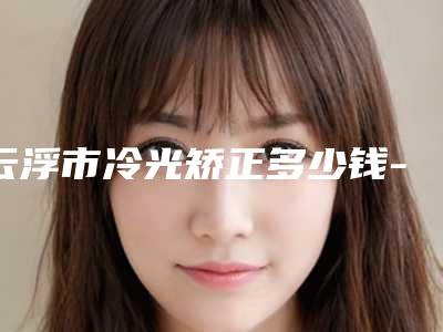 云浮市冷光矫正多少钱-云浮市冷光矫正医院上榜清单十强名单重磅更新