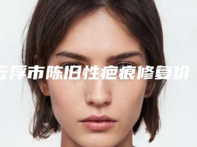 云浮市陈旧性疤痕修复价格价位表爆款正式发布(云浮市陈旧性疤痕修复费用要好多)