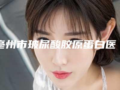 亳州市玻尿酸胶原蛋白医院排行榜纷纷入围-亳州市玻尿酸胶原蛋白整形医院