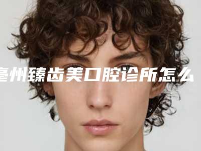 亳州臻齿美口腔诊所怎么样-价格收费表最新来袭