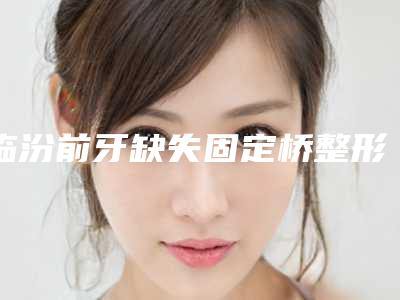 临汾前牙缺失固定桥整形适应症和术后护理有哪些