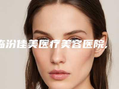 临汾佳美医疗美容医院,临汾欧诺俪医疗美容诊所项目价格表技术怎么样